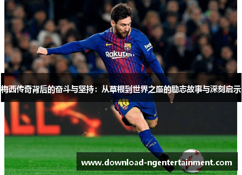 梅西传奇背后的奋斗与坚持：从草根到世界之巅的励志故事与深刻启示