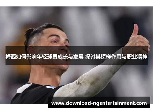 梅西如何影响年轻球员成长与发展 探讨其榜样作用与职业精神