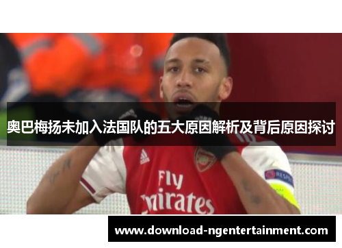奥巴梅扬未加入法国队的五大原因解析及背后原因探讨 奥巴梅扬未加入法国队的五大原因解析及背后原因探讨