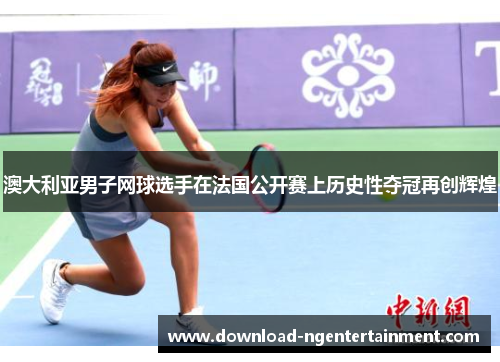 澳大利亚男子网球选手在法国公开赛上历史性夺冠再创辉煌