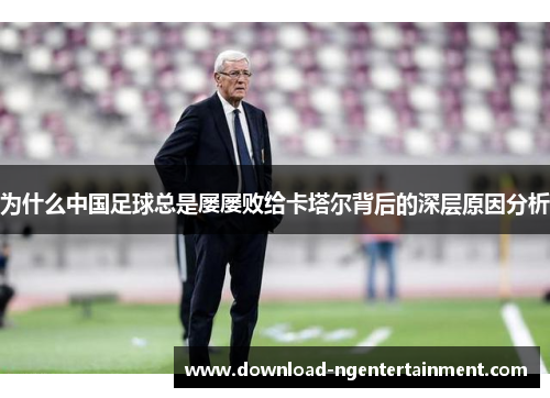 为什么中国足球总是屡屡败给卡塔尔背后的深层原因分析