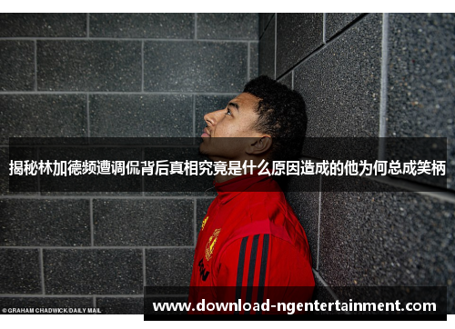 揭秘林加德频遭调侃背后真相究竟是什么原因造成的他为何总成笑柄