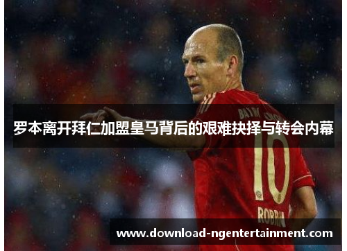 罗本离开拜仁加盟皇马背后的艰难抉择与转会内幕