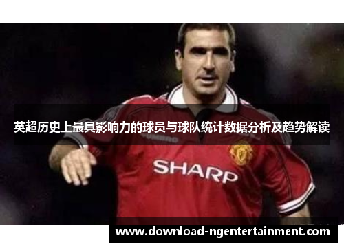 英超历史上最具影响力的球员与球队统计数据分析及趋势解读