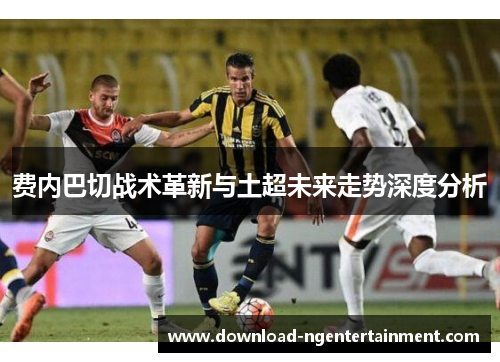 费内巴切战术革新与土超未来走势深度分析 费内巴切战术革新与土超未来走势深度分析