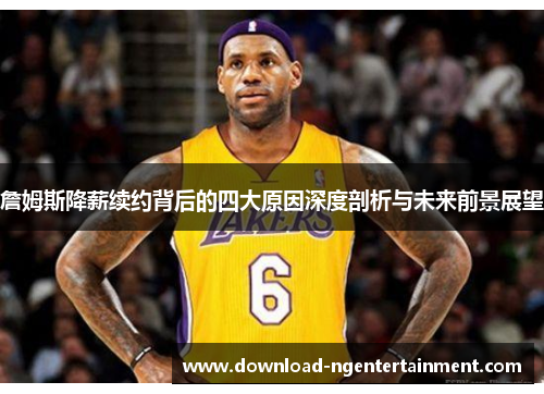 詹姆斯降薪续约背后的四大原因深度剖析与未来前景展望 詹姆斯降薪续约背后的四大原因深度剖析与未来前景展望