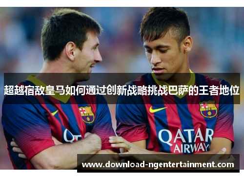 超越宿敌皇马如何通过创新战略挑战巴萨的王者地位 超越宿敌皇马如何通过创新战略挑战巴萨的王者地位