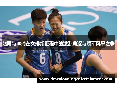 赵勇与匡琦在女排新征程中的激烈角逐与领军风采之争 赵勇与匡琦在女排新征程中的激烈角逐与领军风采之争