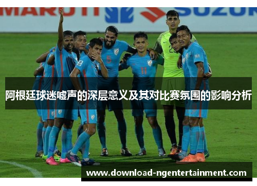 阿根廷球迷嘘声的深层意义及其对比赛氛围的影响分析 阿根廷球迷嘘声的深层意义及其对比赛氛围的影响分析