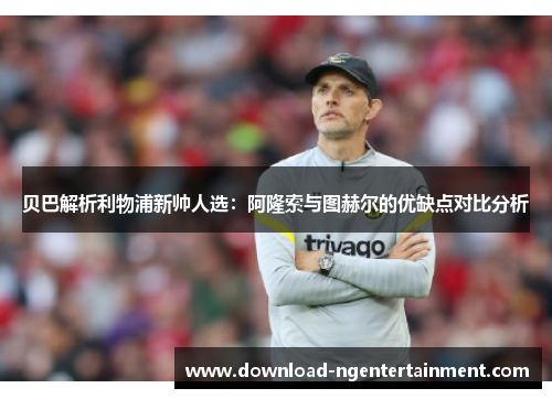 贝巴解析利物浦新帅人选：阿隆索与图赫尔的优缺点对比分析