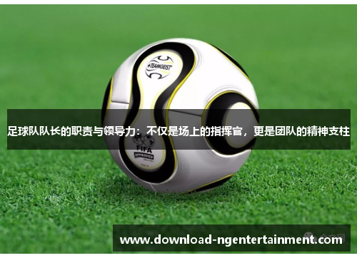 足球队队长的职责与领导力：不仅是场上的指挥官，更是团队的精神支柱