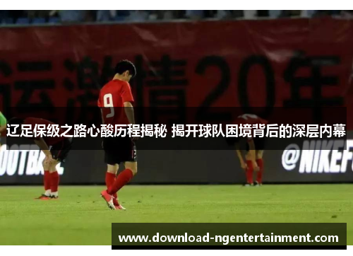 辽足保级之路心酸历程揭秘 揭开球队困境背后的深层内幕