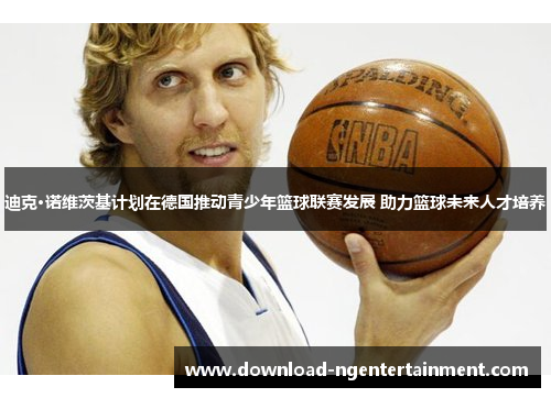 迪克·诺维茨基计划在德国推动青少年篮球联赛发展 助力篮球未来人才培养