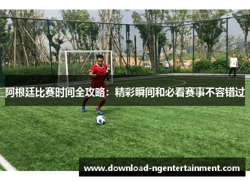 阿根廷比赛时间全攻略：精彩瞬间和必看赛事不容错过
