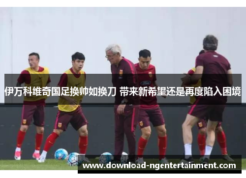 伊万科维奇国足换帅如换刀 带来新希望还是再度陷入困境